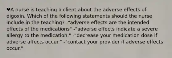 ❤️A nurse is teaching a client about the adverse effects of digoxin. Which of the following statements should the nurse include in the teaching? -"adverse effects are the intended effects of the medications" -"adverse effects indicate a severe allergy to the medication." -"decrease your medication dose if adverse affects occur." -"contact your provider if adverse effects occur."