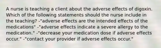 A nurse is teaching a client about the adverse effects of digoxin. Which of the following statements should the nurse include in the teaching? -"adverse effects are the intended effects of the medications" -"adverse effects indicate a severe allergy to the medication." -"decrease your medication dose if adverse effects occur." -"contact your provider if adverse effects occur."