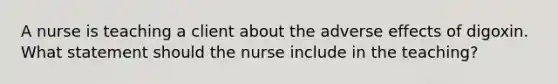 A nurse is teaching a client about the adverse effects of digoxin. What statement should the nurse include in the teaching?