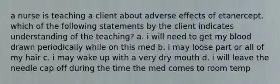 a nurse is teaching a client about adverse effects of etanercept. which of the following statements by the client indicates understanding of the teaching? a. i will need to get my blood drawn periodically while on this med b. i may loose part or all of my hair c. i may wake up with a very dry mouth d. i will leave the needle cap off during the time the med comes to room temp