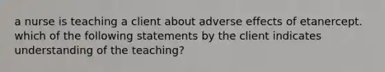 a nurse is teaching a client about adverse effects of etanercept. which of the following statements by the client indicates understanding of the teaching?