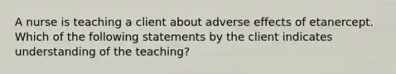 A nurse is teaching a client about adverse effects of etanercept. Which of the following statements by the client indicates understanding of the teaching?