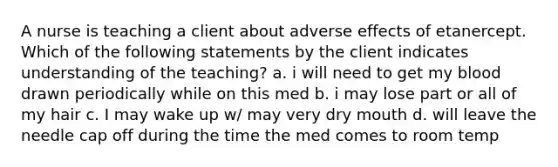 A nurse is teaching a client about adverse effects of etanercept. Which of the following statements by the client indicates understanding of the teaching? a. i will need to get my blood drawn periodically while on this med b. i may lose part or all of my hair c. I may wake up w/ may very dry mouth d. will leave the needle cap off during the time the med comes to room temp