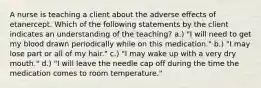 A nurse is teaching a client about the adverse effects of etanercept. Which of the following statements by the client indicates an understanding of the teaching? a.) "I will need to get my blood drawn periodically while on this medication." b.) "I may lose part or all of my hair." c.) "I may wake up with a very dry mouth." d.) "I will leave the needle cap off during the time the medication comes to room temperature."