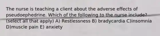 The nurse is teaching a client about the adverse effects of pseudoephedrine. Which of the following to the nurse include? (select all that apply) A) Restlessness B) bradycardia C)insomnia D)muscle pain E) anxiety