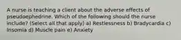 A nurse is teaching a client about the adverse effects of pseudoephedrine. Which of the following should the nurse include? (Select all that apply) a) Restlessness b) Bradycardia c) Insomia d) Muscle pain e) Anxiety