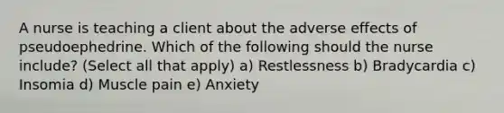 A nurse is teaching a client about the adverse effects of pseudoephedrine. Which of the following should the nurse include? (Select all that apply) a) Restlessness b) Bradycardia c) Insomia d) Muscle pain e) Anxiety