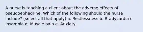 A nurse is teaching a client about the adverse effects of pseudoephedrine. Which of the following should the nurse include? (select all that apply) a. Restlessness b. Bradycardia c. Insomnia d. Muscle pain e. Anxiety