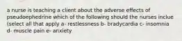 a nurse is teaching a client about the adverse effects of pseudoephedrine which of the following should the nurses inclue (select all that apply a- restlessness b- bradycardia c- insomnia d- muscle pain e- anxiety