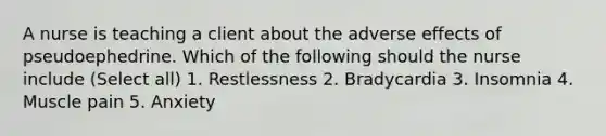 A nurse is teaching a client about the adverse effects of pseudoephedrine. Which of the following should the nurse include (Select all) 1. Restlessness 2. Bradycardia 3. Insomnia 4. Muscle pain 5. Anxiety