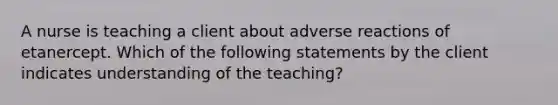 A nurse is teaching a client about adverse reactions of etanercept. Which of the following statements by the client indicates understanding of the teaching?