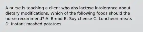 A nurse is teaching a client who ahs lactose intolerance about dietary modifications. Which of the following foods should the nurse recommend? A. Bread B. Soy cheese C. Luncheon meats D. Instant mashed potatoes