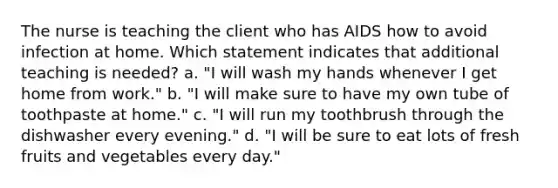 The nurse is teaching the client who has AIDS how to avoid infection at home. Which statement indicates that additional teaching is needed? a. "I will wash my hands whenever I get home from work." b. "I will make sure to have my own tube of toothpaste at home." c. "I will run my toothbrush through the dishwasher every evening." d. "I will be sure to eat lots of fresh fruits and vegetables every day."