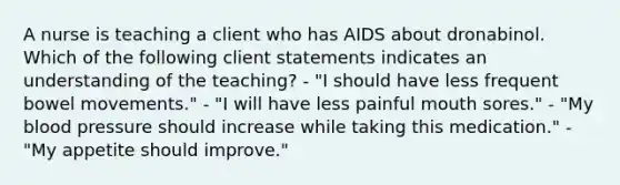 A nurse is teaching a client who has AIDS about dronabinol. Which of the following client statements indicates an understanding of the teaching? - "I should have less frequent bowel movements." - "I will have less painful mouth sores." - "My blood pressure should increase while taking this medication." - "My appetite should improve."