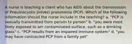 A nurse is teaching a client who has AIDS about the transmission of Pneumocystis jiroveci pneumonia (PCP). Which of the following information should the nurse include in the teaching? a. "PCP is sexually transmitted from person to person" b. "you were most likely exposed to am contaminated surface, such as a drinking glass" c. "PCP results from an impaired immune system" d. "you may have contracted PCP from a family pet"