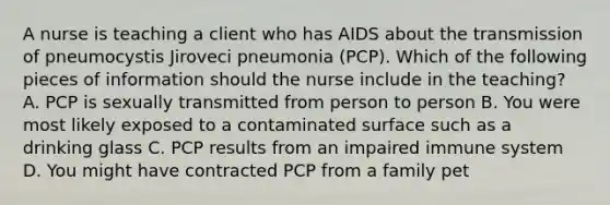 A nurse is teaching a client who has AIDS about the transmission of pneumocystis Jiroveci pneumonia (PCP). Which of the following pieces of information should the nurse include in the teaching? A. PCP is sexually transmitted from person to person B. You were most likely exposed to a contaminated surface such as a drinking glass C. PCP results from an impaired immune system D. You might have contracted PCP from a family pet