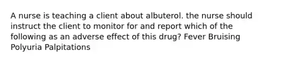 A nurse is teaching a client about albuterol. the nurse should instruct the client to monitor for and report which of the following as an adverse effect of this drug? Fever Bruising Polyuria Palpitations