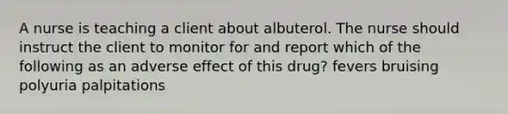 A nurse is teaching a client about albuterol. The nurse should instruct the client to monitor for and report which of the following as an adverse effect of this drug? fevers bruising polyuria palpitations