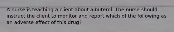 A nurse is teaching a client about albuterol. The nurse should instruct the client to monitor and report which of the following as an adverse effect of this drug?