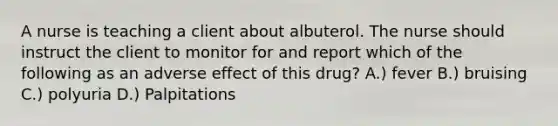 A nurse is teaching a client about albuterol. The nurse should instruct the client to monitor for and report which of the following as an adverse effect of this drug? A.) fever B.) bruising C.) polyuria D.) Palpitations