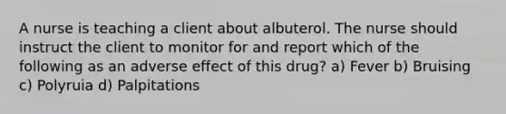 A nurse is teaching a client about albuterol. The nurse should instruct the client to monitor for and report which of the following as an adverse effect of this drug? a) Fever b) Bruising c) Polyruia d) Palpitations