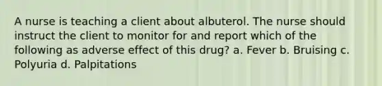 A nurse is teaching a client about albuterol. The nurse should instruct the client to monitor for and report which of the following as adverse effect of this drug? a. Fever b. Bruising c. Polyuria d. Palpitations