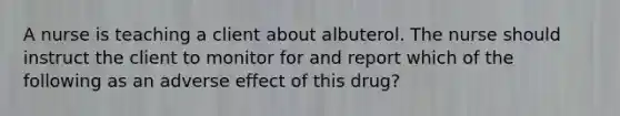 A nurse is teaching a client about albuterol. The nurse should instruct the client to monitor for and report which of the following as an adverse effect of this drug?