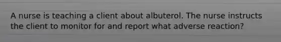 A nurse is teaching a client about albuterol. The nurse instructs the client to monitor for and report what adverse reaction?