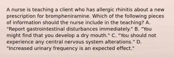 A nurse is teaching a client who has allergic rhinitis about a new prescription for brompheniramine. Which of the following pieces of information should the nurse include in the teaching? A. "Report gastrointestinal disturbances immediately." B. "You might find that you develop a dry mouth." C. "You should not experience any central nervous system alterations." D. "Increased urinary frequency is an expected effect."