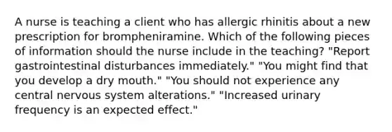 A nurse is teaching a client who has allergic rhinitis about a new prescription for brompheniramine. Which of the following pieces of information should the nurse include in the teaching? "Report gastrointestinal disturbances immediately." "You might find that you develop a dry mouth." "You should not experience any central nervous system alterations." "Increased urinary frequency is an expected effect."