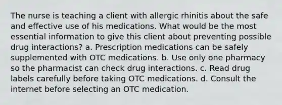 The nurse is teaching a client with allergic rhinitis about the safe and effective use of his medications. What would be the most essential information to give this client about preventing possible drug interactions? a. Prescription medications can be safely supplemented with OTC medications. b. Use only one pharmacy so the pharmacist can check drug interactions. c. Read drug labels carefully before taking OTC medications. d. Consult the internet before selecting an OTC medication.