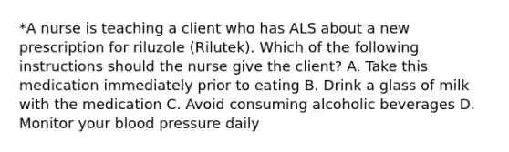 *A nurse is teaching a client who has ALS about a new prescription for riluzole (Rilutek). Which of the following instructions should the nurse give the client? A. Take this medication immediately prior to eating B. Drink a glass of milk with the medication C. Avoid consuming alcoholic beverages D. Monitor your blood pressure daily