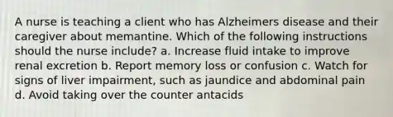 A nurse is teaching a client who has Alzheimers disease and their caregiver about memantine. Which of the following instructions should the nurse include? a. Increase fluid intake to improve renal excretion b. Report memory loss or confusion c. Watch for signs of liver impairment, such as jaundice and abdominal pain d. Avoid taking over the counter antacids