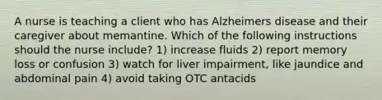 A nurse is teaching a client who has Alzheimers disease and their caregiver about memantine. Which of the following instructions should the nurse include? 1) increase fluids 2) report memory loss or confusion 3) watch for liver impairment, like jaundice and abdominal pain 4) avoid taking OTC antacids