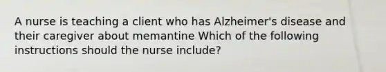 A nurse is teaching a client who has Alzheimer's disease and their caregiver about memantine Which of the following instructions should the nurse include?