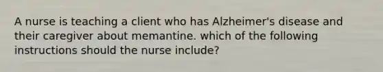 A nurse is teaching a client who has Alzheimer's disease and their caregiver about memantine. which of the following instructions should the nurse include?