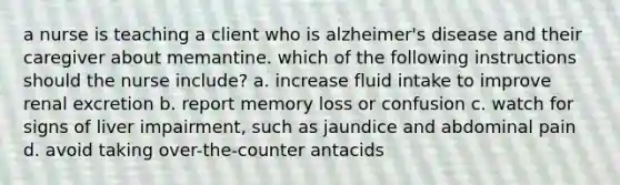 a nurse is teaching a client who is alzheimer's disease and their caregiver about memantine. which of the following instructions should the nurse include? a. increase fluid intake to improve renal excretion b. report memory loss or confusion c. watch for signs of liver impairment, such as jaundice and abdominal pain d. avoid taking over-the-counter antacids