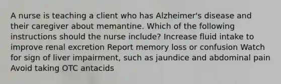 A nurse is teaching a client who has Alzheimer's disease and their caregiver about memantine. Which of the following instructions should the nurse include? Increase fluid intake to improve renal excretion Report memory loss or confusion Watch for sign of liver impairment, such as jaundice and abdominal pain Avoid taking OTC antacids