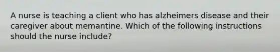 A nurse is teaching a client who has alzheimers disease and their caregiver about memantine. Which of the following instructions should the nurse include?