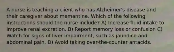 A nurse is teaching a client who has Alzheimer's disease and their caregiver about memantine. Which of the following instructions should the nurse include? A) Increase fluid intake to improve renal excretion. B) Report memory loss or confusion C) Watch for signs of liver impairment, such as jaundice and abdominal pain. D) Avoid taking over-the-counter antacids.