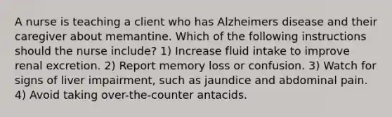 A nurse is teaching a client who has Alzheimers disease and their caregiver about memantine. Which of the following instructions should the nurse include? 1) Increase fluid intake to improve renal excretion. 2) Report memory loss or confusion. 3) Watch for signs of liver impairment, such as jaundice and abdominal pain. 4) Avoid taking over-the-counter antacids.