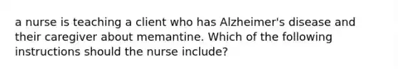 a nurse is teaching a client who has Alzheimer's disease and their caregiver about memantine. Which of the following instructions should the nurse include?