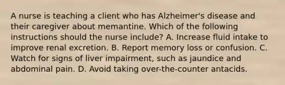 A nurse is teaching a client who has Alzheimer's disease and their caregiver about memantine. Which of the following instructions should the nurse include? A. Increase fluid intake to improve renal excretion. B. Report memory loss or confusion. C. Watch for signs of liver impairment, such as jaundice and abdominal pain. D. Avoid taking over-the-counter antacids.