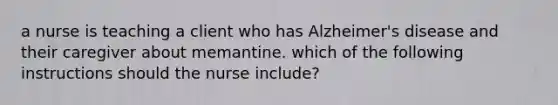 a nurse is teaching a client who has Alzheimer's disease and their caregiver about memantine. which of the following instructions should the nurse include?