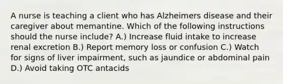 A nurse is teaching a client who has Alzheimers disease and their caregiver about memantine. Which of the following instructions should the nurse include? A.) Increase fluid intake to increase renal excretion B.) Report memory loss or confusion C.) Watch for signs of liver impairment, such as jaundice or abdominal pain D.) Avoid taking OTC antacids