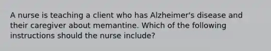 A nurse is teaching a client who has Alzheimer's disease and their caregiver about memantine. Which of the following instructions should the nurse include?