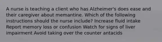 A nurse is teaching a client who has Alzheimer's does ease and their caregiver about memantine. Which of the following instructions should the nurse include? Increase fluid intake Report memory loss or confusion Watch for signs of liver impairment Avoid taking over the counter antacids