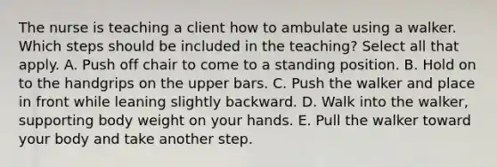 The nurse is teaching a client how to ambulate using a walker. Which steps should be included in the teaching? Select all that apply. A. Push off chair to come to a standing position. B. Hold on to the handgrips on the upper bars. C. Push the walker and place in front while leaning slightly backward. D. Walk into the walker, supporting body weight on your hands. E. Pull the walker toward your body and take another step.