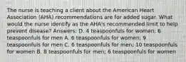 The nurse is teaching a client about the American Heart Association (AHA) recommendations are for added sugar. What would the nurse identify as the AHA's recommended limit to help prevent disease? Answers: D. 4 teaspoonfuls for women; 6 teaspoonfuls for men A. 6 teaspoonfuls for women; 9 teaspoonfuls for men C. 6 teaspoonfuls for men; 10 teaspoonfuls for women B. 8 teaspoonfuls for men; 6 teaspoonfuls for women