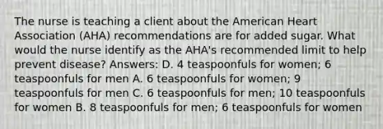 The nurse is teaching a client about the American Heart Association (AHA) recommendations are for added sugar. What would the nurse identify as the AHA's recommended limit to help prevent disease? Answers: D. 4 teaspoonfuls for women; 6 teaspoonfuls for men A. 6 teaspoonfuls for women; 9 teaspoonfuls for men C. 6 teaspoonfuls for men; 10 teaspoonfuls for women B. 8 teaspoonfuls for men; 6 teaspoonfuls for women